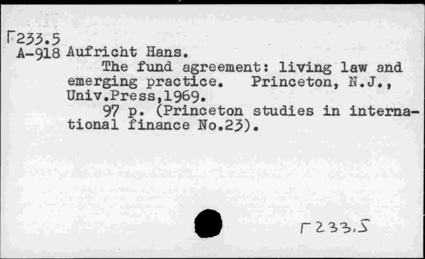 ﻿P235.5
A-918 Aufricht Hans.
The fund agreement: living law and emerging practice. Princeton, N.J., Univ.Press,1969»
97 p. (Princeton studies in international finance No.25).
